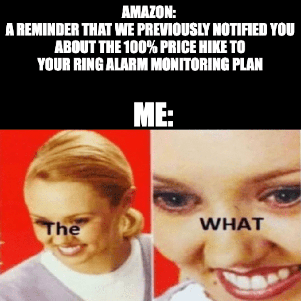 A meme that reads, "Amazon: A reminder that we previously notified you about the 100% price hike to your Ring alarm monitoring plan. Me: The WHAT."