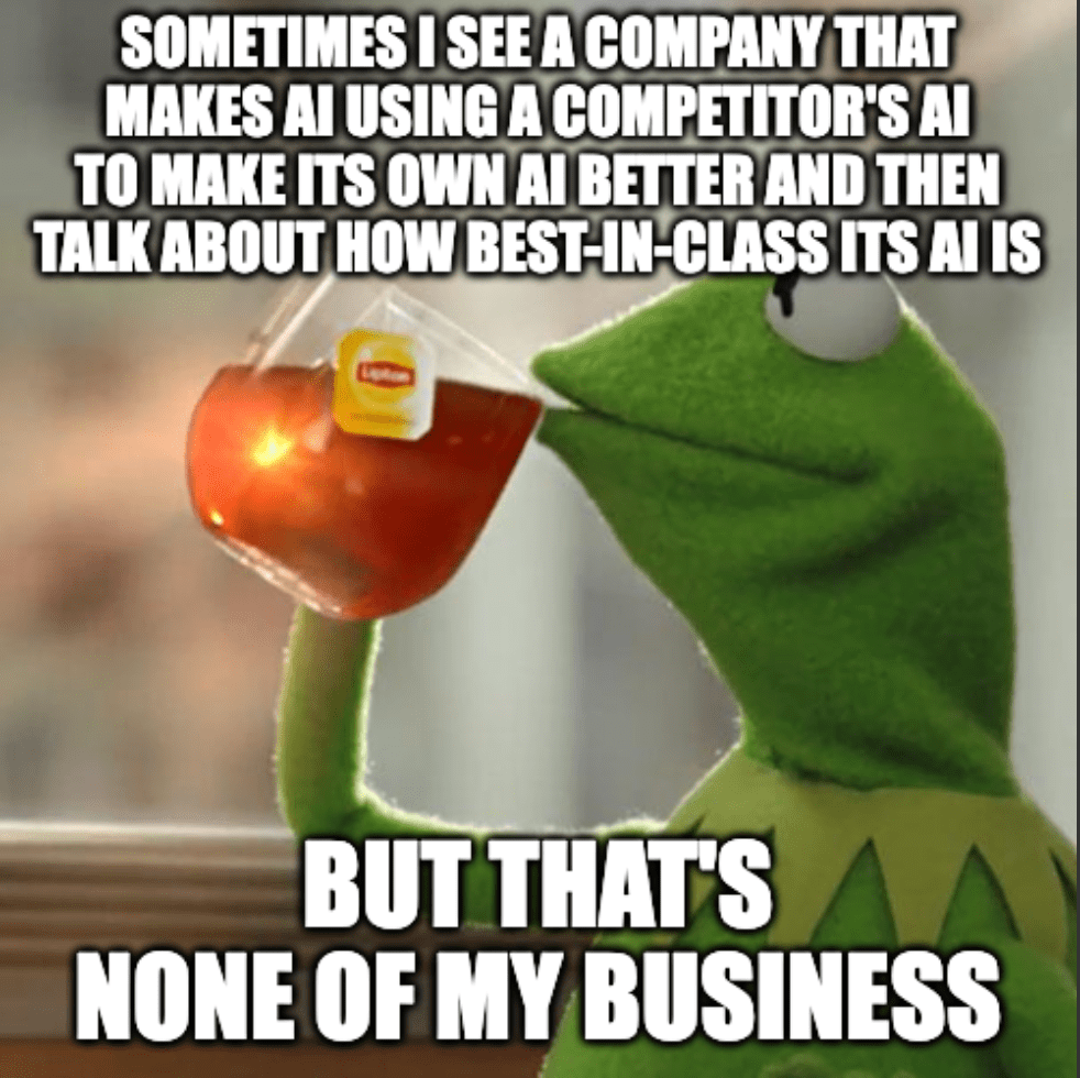 A meme of Kermit the frog drinking tea with the caption, "Sometimes I see a company that makes AI using a competitor's AI to make its own AI better and then talk about how best-in-class its AI is...but that's none of my business."